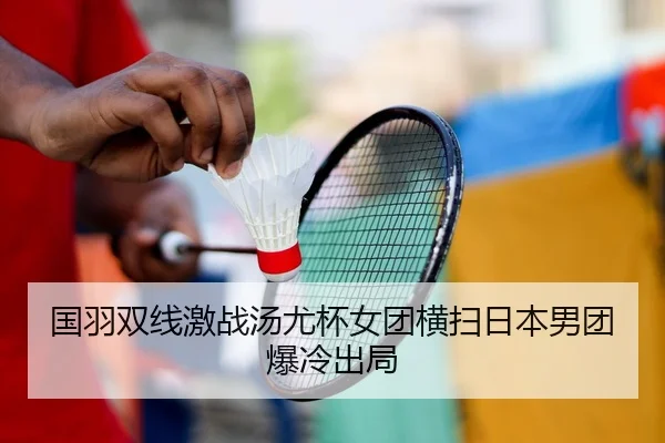 国羽双线激战汤尤杯女团横扫日本男团爆冷出局