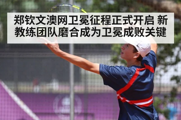 郑钦文澳网卫冕征程正式开启 新教练团队磨合成为卫冕成败关键